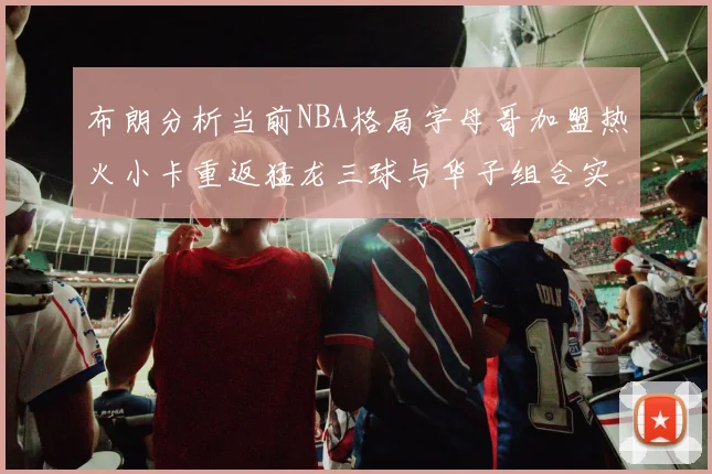 布朗分析当前NBA格局字母哥加盟热火小卡重返猛龙三球与华子组合实力强劲