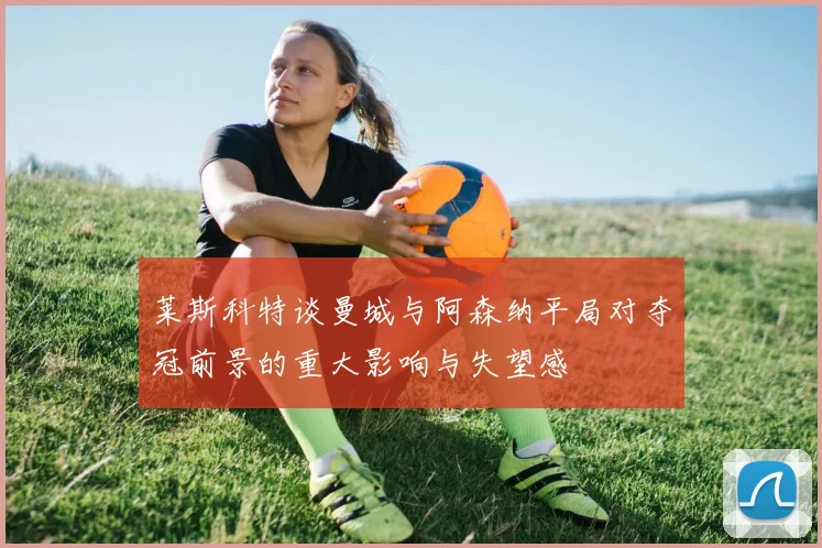 莱斯科特谈曼城与阿森纳平局对夺冠前景的重大影响与失望感