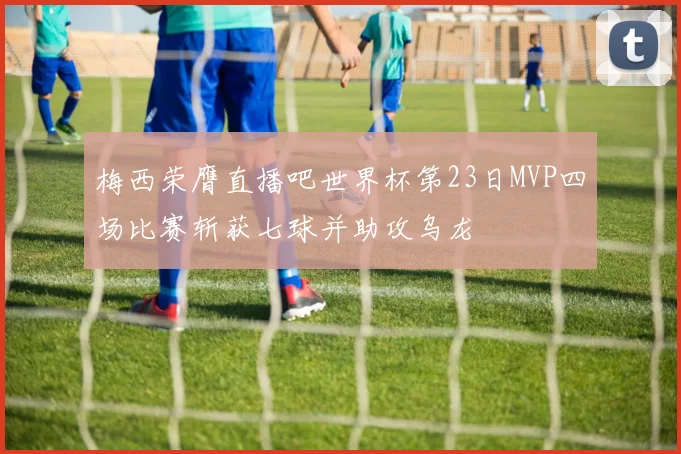 梅西荣膺直播吧世界杯第23日MVP四场比赛斩获七球并助攻乌龙