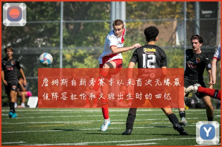 詹姆斯自新秀赛季以来首次无缘最佳阵容杜伦和文班出生时的回忆