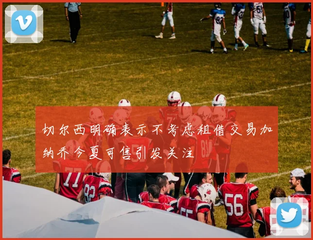 切尔西明确表示不考虑租借交易加纳乔今夏可售引发关注