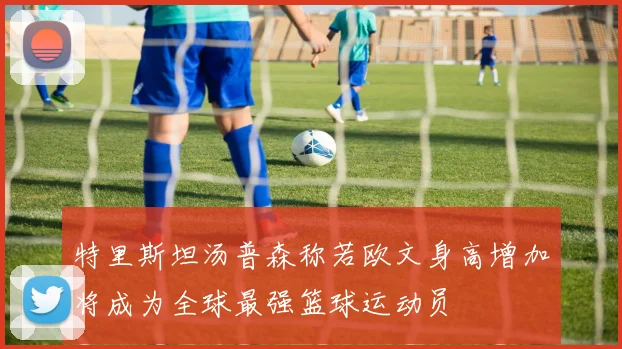 特里斯坦汤普森称若欧文身高增加将成为全球最强篮球运动员
