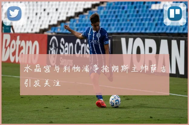 水晶宫与利物浦争抢朗斯主帅萨吉引发关注
