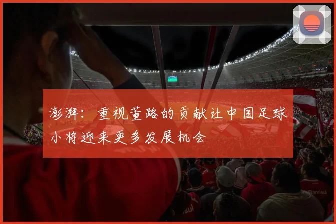 澎湃：重视董路的贡献让中国足球小将迎来更多发展机会