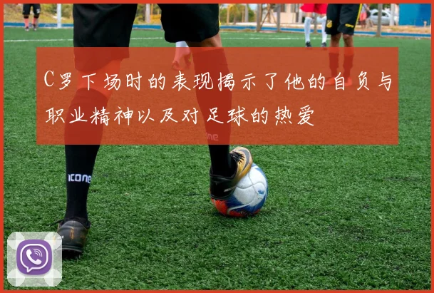 C罗下场时的表现揭示了他的自负与职业精神以及对足球的热爱