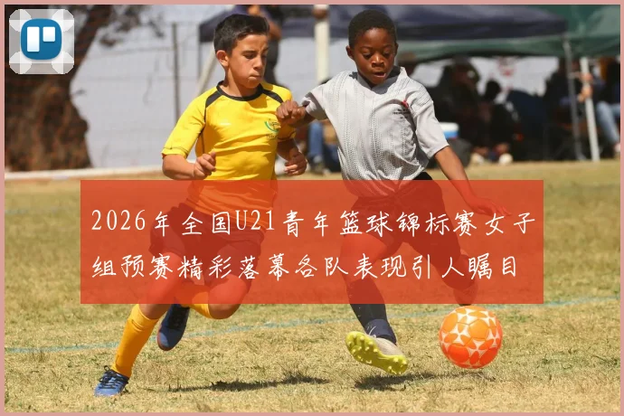 2026年全国U21青年篮球锦标赛女子组预赛精彩落幕各队表现引人瞩目