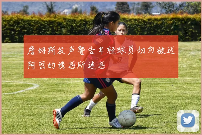 詹姆斯发声警告年轻球员切勿被迈阿密的诱惑所迷惑