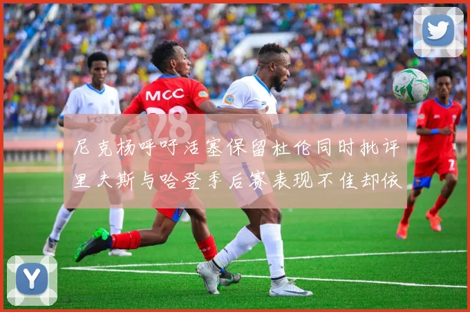 尼克杨呼吁活塞保留杜伦同时批评里夫斯与哈登季后赛表现不佳却依然高薪