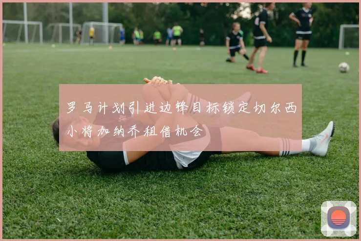 罗马计划引进边锋目标锁定切尔西小将加纳乔租借机会
